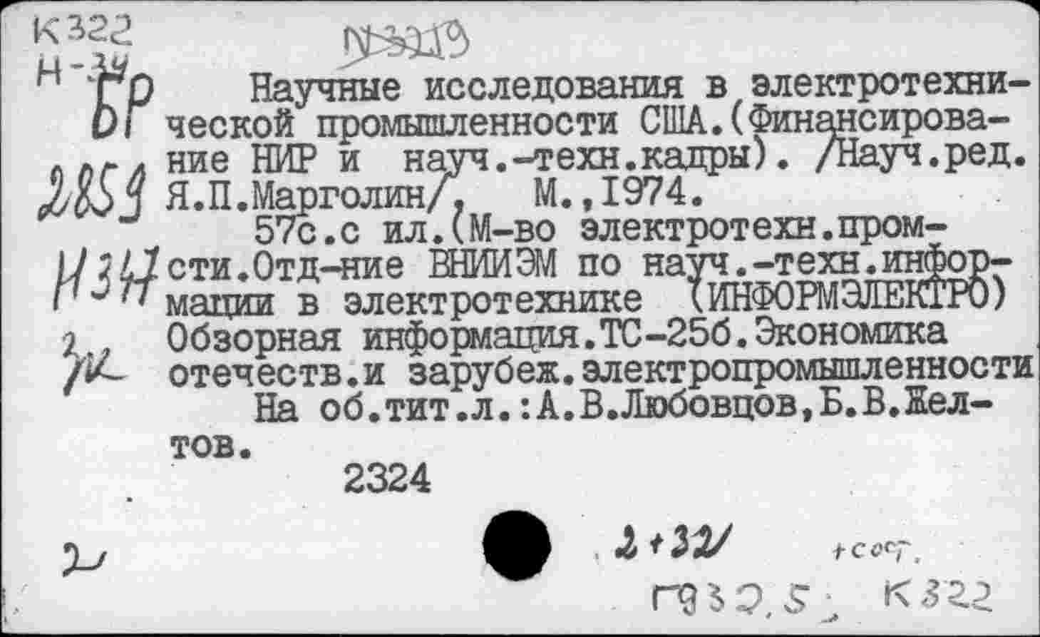 ﻿К 322
н ТО Научные исследования в электротехни-0/ ческой промышленности США.(Финансирова-ллгл ние НИР и науч.-техн.кадры). /Науч.ред.
Я. П. Марголин/,	М.,1974.
57с. с ил.(М-во электротехн.пром-
Ц /Исти.Отд-ние ВНИИ ЭМ по науч. -техн. инфорг
77 мадии в электротехнике кИНФОРМ ЭЛЕКТРО)
Я Обзорная информация.ТС-256. Экономика отечеств.и заруб еж. электропромышленности
На об.тит.л.:А.В.Любовцов,Б.В.Кел-тов.
2324
2 *32/
П? Ь э 5 • к 322